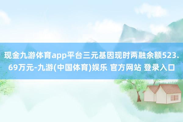 现金九游体育app平台三元基因现时两融余额523.69万元-九游(中国体育)娱乐 官方网站 登录入口