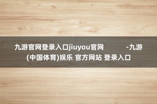 九游官网登录入口jiuyou官网            -九游(中国体育)娱乐 官方网站 登录入口