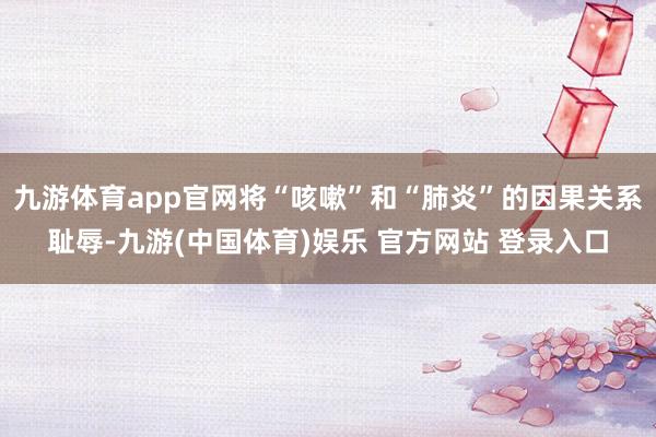 九游体育app官网将“咳嗽”和“肺炎”的因果关系耻辱-九游(中国体育)娱乐 官方网站 登录入口