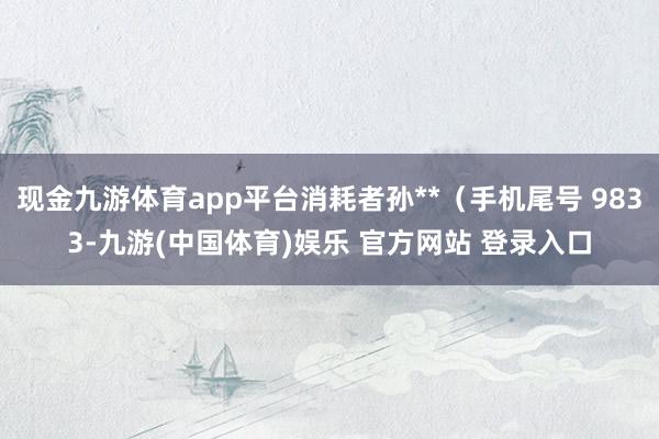现金九游体育app平台消耗者孙**（手机尾号 9833-九游(中国体育)娱乐 官方网站 登录入口