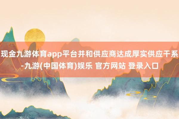 现金九游体育app平台并和供应商达成厚实供应干系-九游(中国体育)娱乐 官方网站 登录入口