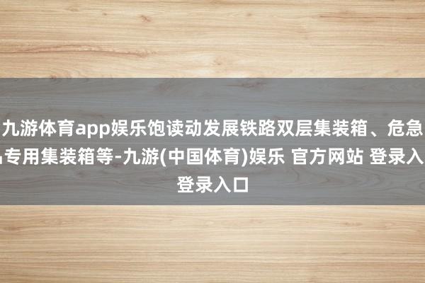 九游体育app娱乐饱读动发展铁路双层集装箱、危急品专用集装箱等-九游(中国体育)娱乐 官方网站 登录入口