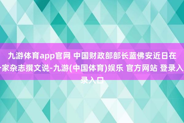九游体育app官网 　　中国财政部部长蓝佛安近日在一家杂志撰文说-九游(中国体育)娱乐 官方网站 登录入口