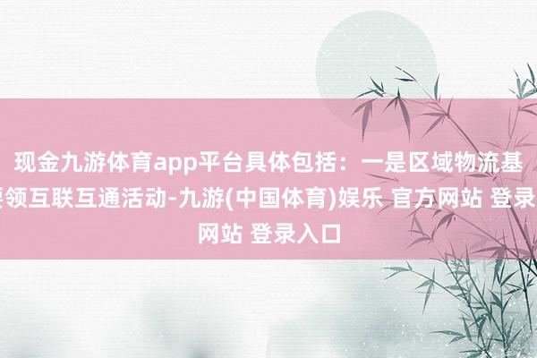 现金九游体育app平台具体包括：一是区域物流基础要领互联互通活动-九游(中国体育)娱乐 官方网站 登录入口