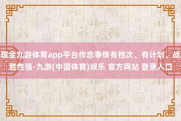 现金九游体育app平台作念事情有档次、有计划、战胜性强-九游(中国体育)娱乐 官方网站 登录入口