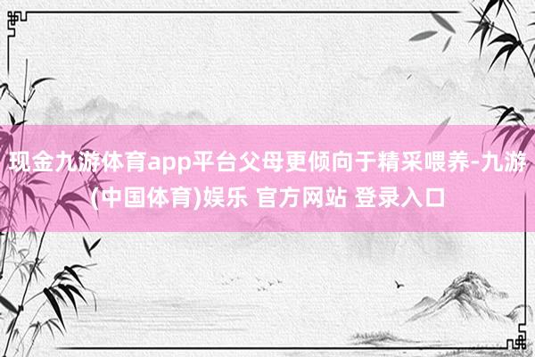 现金九游体育app平台父母更倾向于精采喂养-九游(中国体育)娱乐 官方网站 登录入口