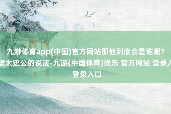 九游体育app(中国)官方网站那他到底会是谁呢？凭据太史公的说法-九游(中国体育)娱乐 官方网站 登录入口