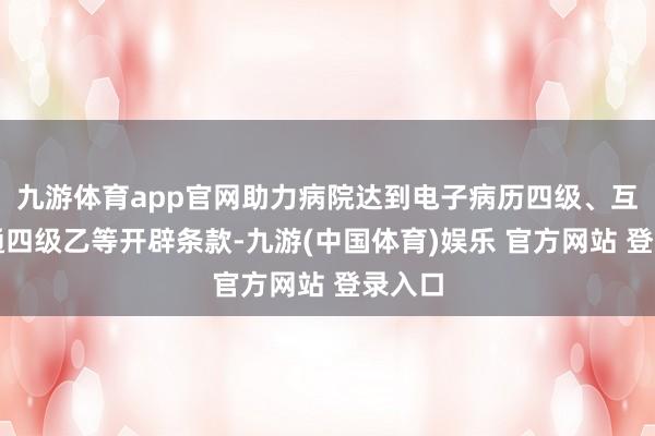 九游体育app官网助力病院达到电子病历四级、互联互通四级乙等开辟条款-九游(中国体育)娱乐 官方网站 登录入口