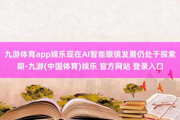 九游体育app娱乐现在AI智能眼镜发展仍处于探索期-九游(中国体育)娱乐 官方网站 登录入口