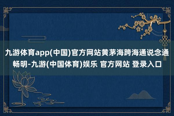 九游体育app(中国)官方网站黄茅海跨海通说念通畅明-九游(中国体育)娱乐 官方网站 登录入口
