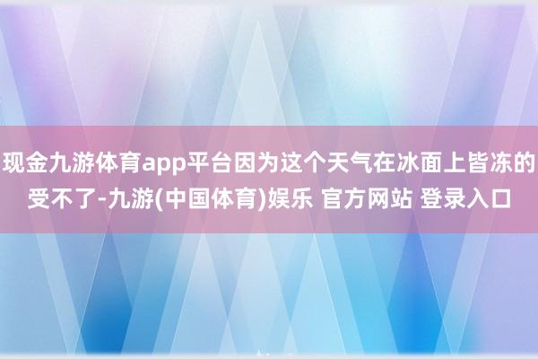 现金九游体育app平台因为这个天气在冰面上皆冻的受不了-九游(中国体育)娱乐 官方网站 登录入口