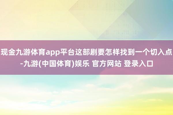 现金九游体育app平台这部剧要怎样找到一个切入点-九游(中国体育)娱乐 官方网站 登录入口