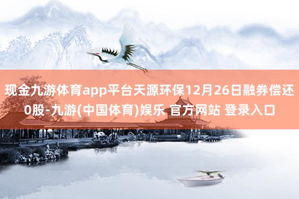 现金九游体育app平台天源环保12月26日融券偿还0股-九游(中国体育)娱乐 官方网站 登录入口