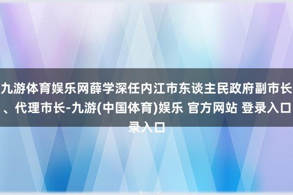 九游体育娱乐网薛学深任内江市东谈主民政府副市长、代理市长-九游(中国体育)娱乐 官方网站 登录入口
