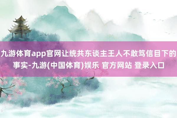 九游体育app官网让统共东谈主王人不敢笃信目下的事实-九游(中国体育)娱乐 官方网站 登录入口