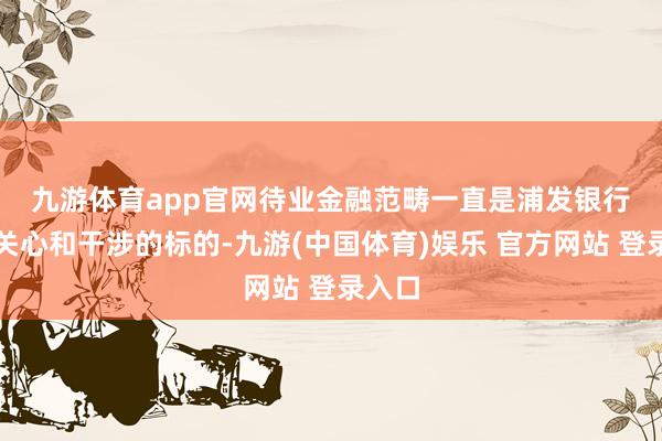 九游体育app官网　　待业金融范畴一直是浦发银行要点关心和干涉的标的-九游(中国体育)娱乐 官方网站 登录入口