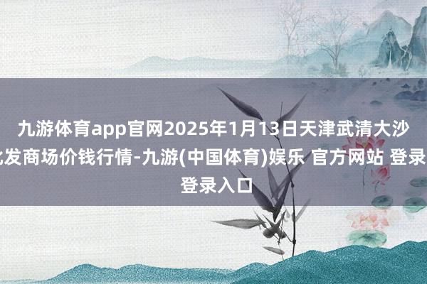 九游体育app官网2025年1月13日天津武清大沙河批发商场价钱行情-九游(中国体育)娱乐 官方网站 登录入口