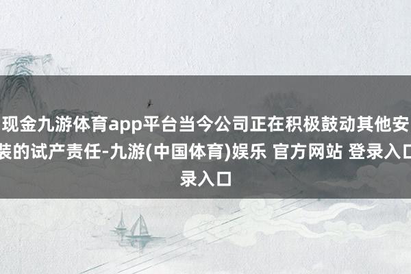 现金九游体育app平台当今公司正在积极鼓动其他安装的试产责任-九游(中国体育)娱乐 官方网站 登录入口