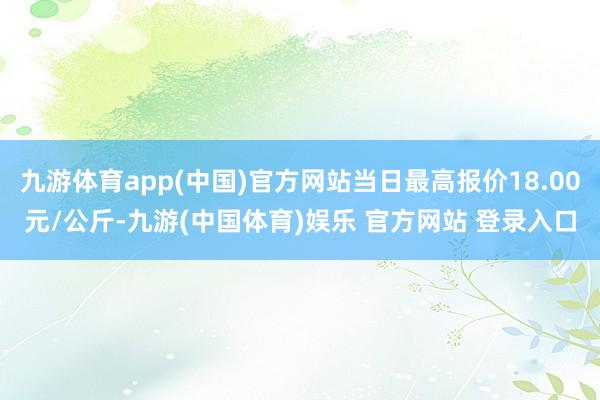 九游体育app(中国)官方网站当日最高报价18.00元/公斤-九游(中国体育)娱乐 官方网站 登录入口