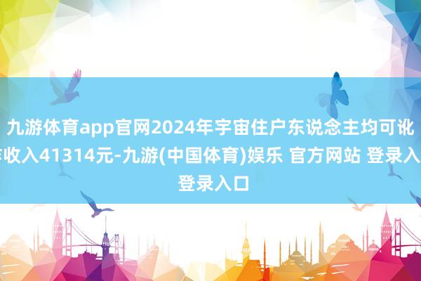 九游体育app官网2024年宇宙住户东说念主均可讹诈收入41314元-九游(中国体育)娱乐 官方网站 登录入口