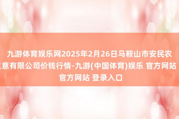 九游体育娱乐网2025年2月26日马鞍山市安民农副产物生意有限公司价钱行情-九游(中国体育)娱乐 官方网站 登录入口