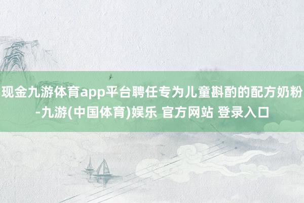 现金九游体育app平台聘任专为儿童斟酌的配方奶粉-九游(中国体育)娱乐 官方网站 登录入口