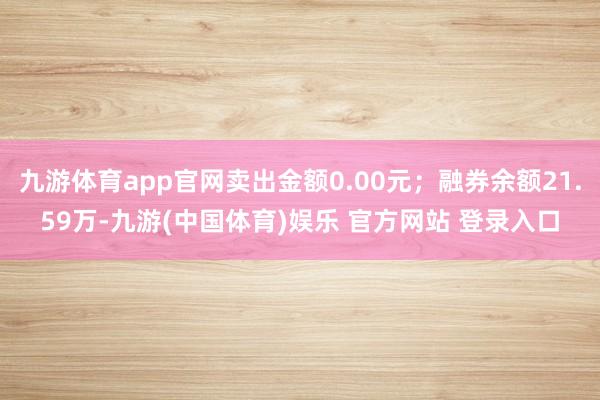 九游体育app官网卖出金额0.00元；融券余额21.59万-九游(中国体育)娱乐 官方网站 登录入口