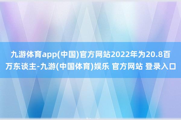 九游体育app(中国)官方网站2022年为20.8百万东谈主-九游(中国体育)娱乐 官方网站 登录入口
