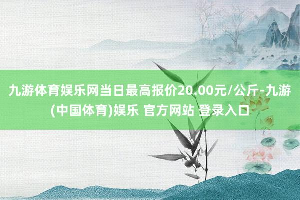 九游体育娱乐网当日最高报价20.00元/公斤-九游(中国体育)娱乐 官方网站 登录入口