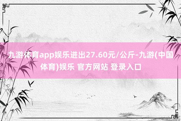 九游体育app娱乐进出27.60元/公斤-九游(中国体育)娱乐 官方网站 登录入口
