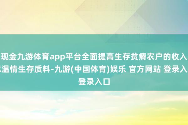 现金九游体育app平台全面提高生存贫瘠农户的收入水温情生存质料-九游(中国体育)娱乐 官方网站 登录入口