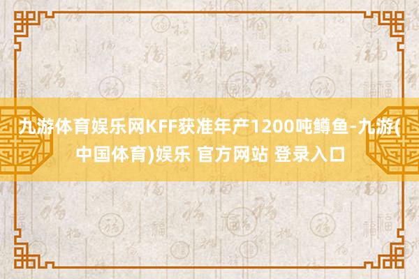 九游体育娱乐网KFF获准年产1200吨鳟鱼-九游(中国体育)娱乐 官方网站 登录入口