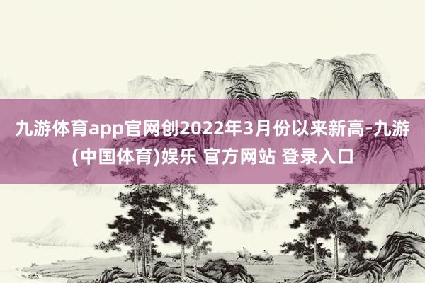 九游体育app官网创2022年3月份以来新高-九游(中国体育)娱乐 官方网站 登录入口