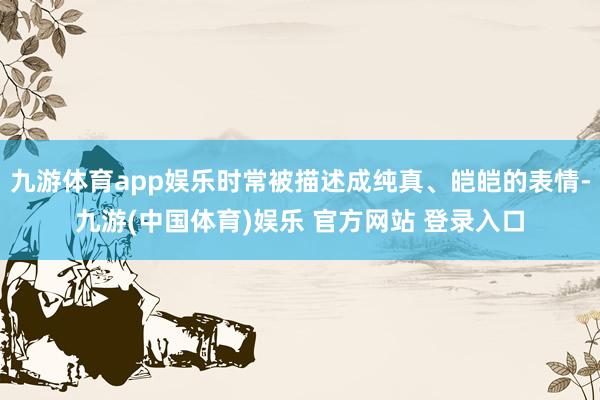 九游体育app娱乐时常被描述成纯真、皑皑的表情-九游(中国体育)娱乐 官方网站 登录入口
