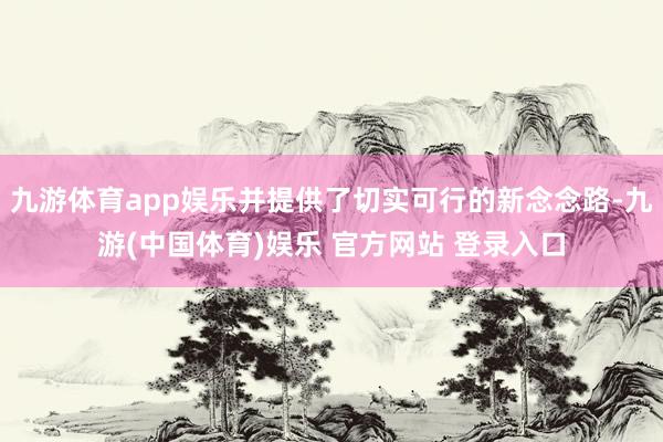 九游体育app娱乐并提供了切实可行的新念念路-九游(中国体育)娱乐 官方网站 登录入口