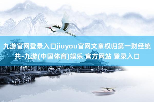 九游官网登录入口jiuyou官网文章权归第一财经统共-九游(中国体育)娱乐 官方网站 登录入口