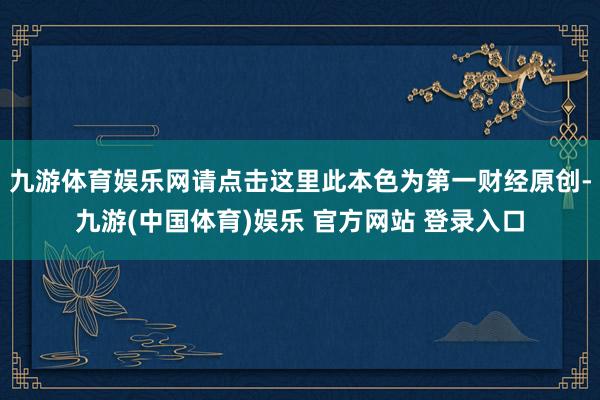 九游体育娱乐网请点击这里此本色为第一财经原创-九游(中国体育)娱乐 官方网站 登录入口