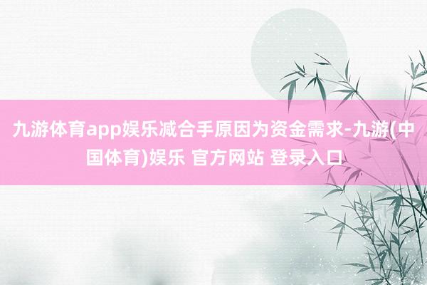 九游体育app娱乐减合手原因为资金需求-九游(中国体育)娱乐 官方网站 登录入口