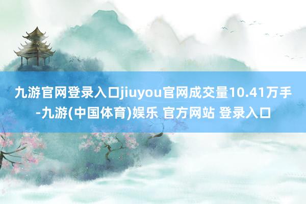 九游官网登录入口jiuyou官网成交量10.41万手-九游(中国体育)娱乐 官方网站 登录入口