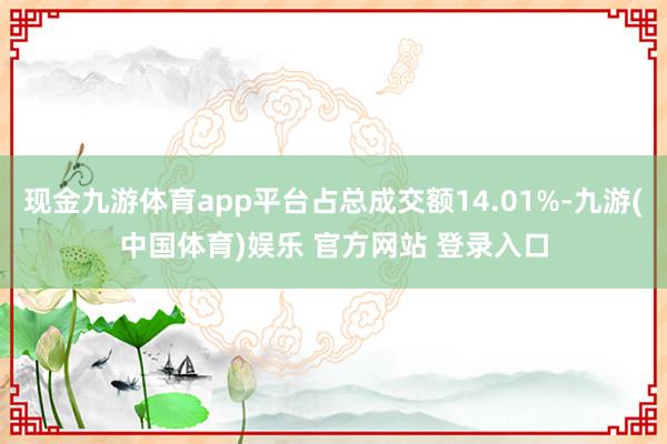 现金九游体育app平台占总成交额14.01%-九游(中国体育)娱乐 官方网站 登录入口