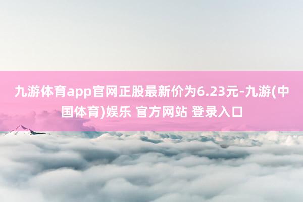 九游体育app官网正股最新价为6.23元-九游(中国体育)娱乐 官方网站 登录入口