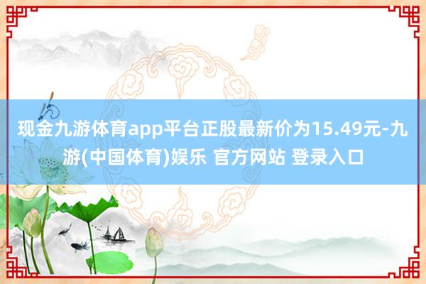 现金九游体育app平台正股最新价为15.49元-九游(中国体育)娱乐 官方网站 登录入口