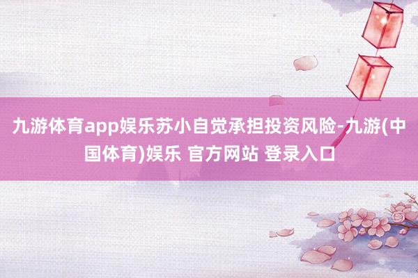 九游体育app娱乐苏小自觉承担投资风险-九游(中国体育)娱乐 官方网站 登录入口