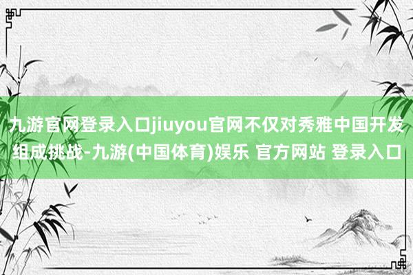 九游官网登录入口jiuyou官网不仅对秀雅中国开发组成挑战-九游(中国体育)娱乐 官方网站 登录入口