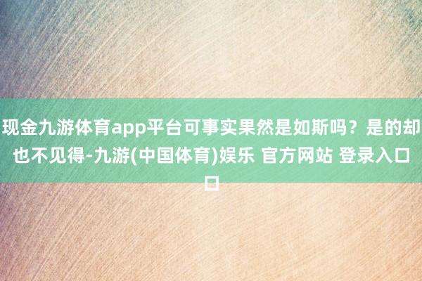 现金九游体育app平台可事实果然是如斯吗？是的却也不见得-九游(中国体育)娱乐 官方网站 登录入口