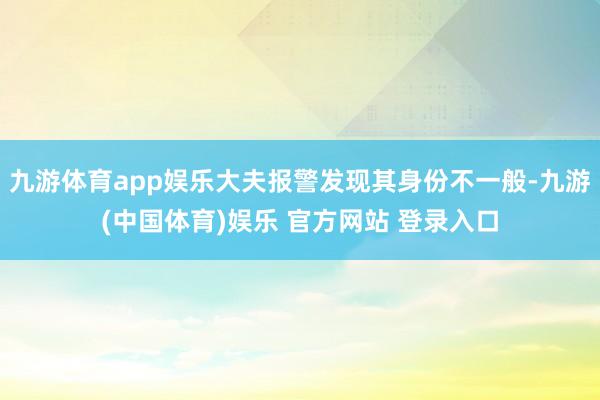 九游体育app娱乐大夫报警发现其身份不一般-九游(中国体育)娱乐 官方网站 登录入口
