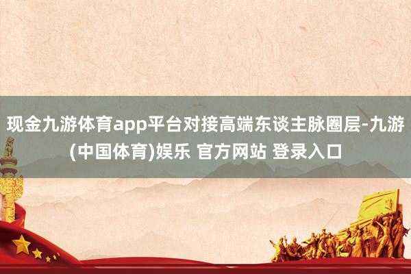现金九游体育app平台对接高端东谈主脉圈层-九游(中国体育)娱乐 官方网站 登录入口