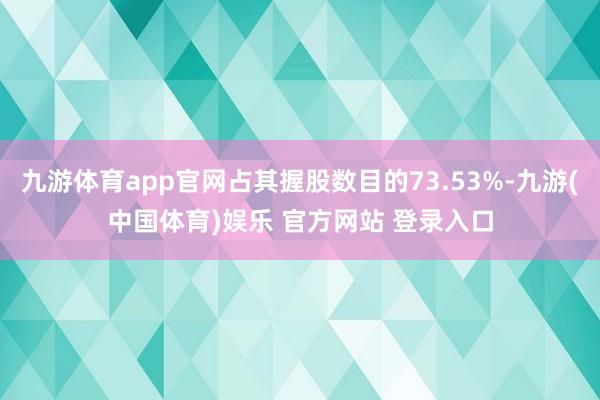 九游体育app官网占其握股数目的73.53%-九游(中国体育)娱乐 官方网站 登录入口