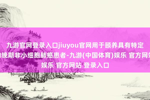 九游官网登录入口jiuyou官网用于颐养具有特定基因突变的晚期非小细胞肺癌患者-九游(中国体育)娱乐 官方网站 登录入口