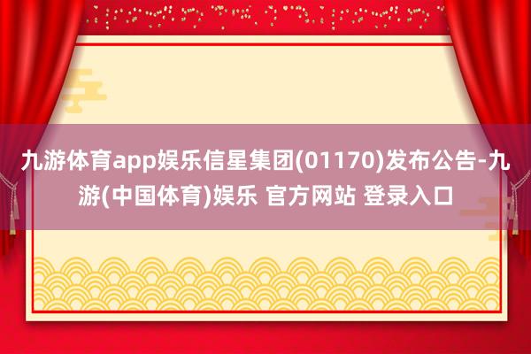 九游体育app娱乐信星集团(01170)发布公告-九游(中国体育)娱乐 官方网站 登录入口